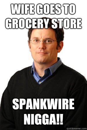 Wife goes to grocery store Spankwire Nigga!!  Repressed Suburban Father
