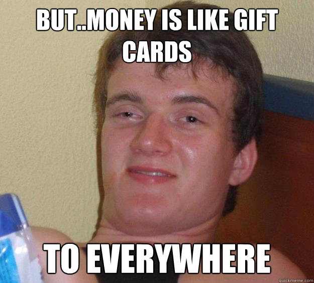 but..money is like gift cards to everywhere  10 Guy