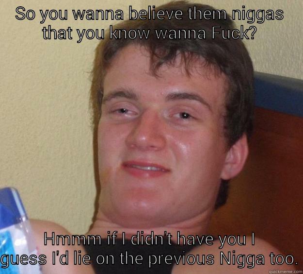 SO YOU WANNA BELIEVE THEM NIGGAS THAT YOU KNOW WANNA FUCK? HMMM IF I DIDN'T HAVE YOU I GUESS I'D LIE ON THE PREVIOUS NIGGA TOO. 10 Guy
