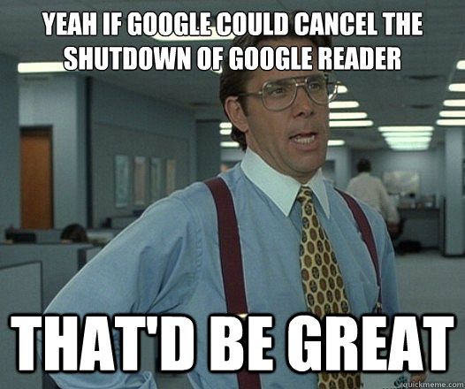Yeah if google could cancel the shutdown of google reader That'd be great  Lumbergh