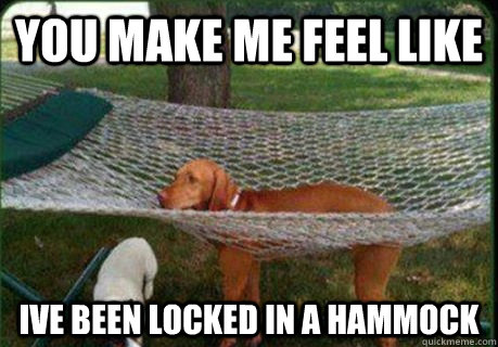 you make me feel like ive been locked in a hammock  