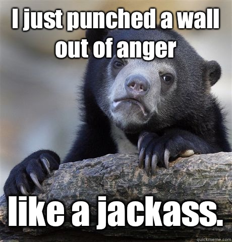 I just punched a wall out of anger like a jackass.  Confession Bear