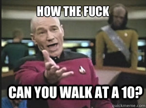 how the fuck can you walk at a 10?  Annoyed Picard