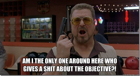 Am I the only one around here who gives a shit about the objective?! - Am I the only one around here who gives a shit about the objective?!  Walter Sobchak Rules
