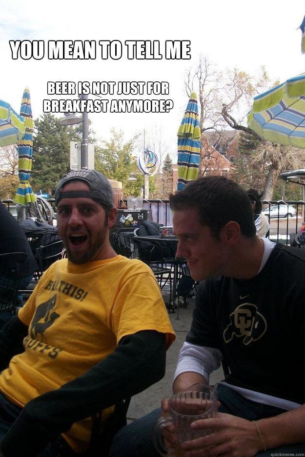 you mean to tell me beer is not just for breakfast anymore? - you mean to tell me beer is not just for breakfast anymore?  Misc