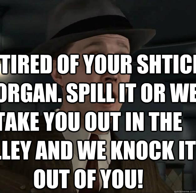 I'm tired of your shtick, Morgan. Spill it or we take you out in the alley and we knock it out of you!  