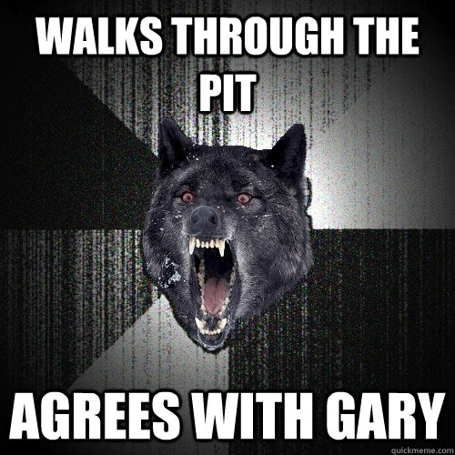 Walks through the Pit agrees with gary  Insanity Wolf