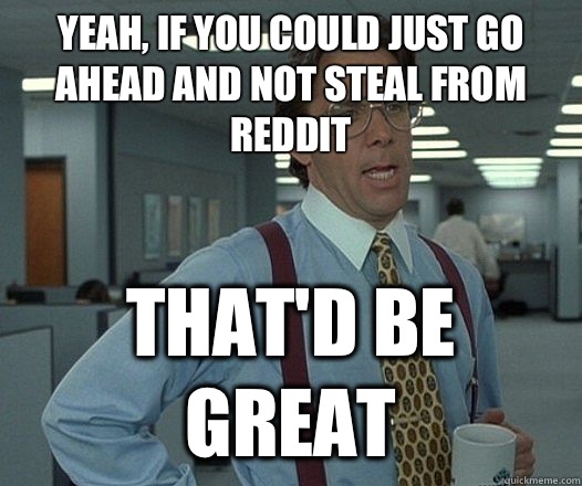 Yeah, if you could just go ahead and not steal from reddit That'd be great  Lumbergh