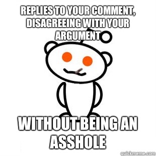 replies to your comment, disagreeing with your argument without being an asshole  Good Guy Redditor