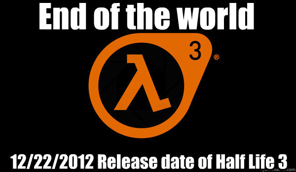 End of the world 12/22/2012 Release date of Half Life 3  