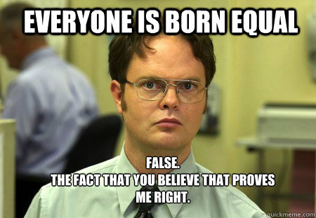 Everyone is born equal FALSE.  
The fact that you believe that proves me right.  Schrute