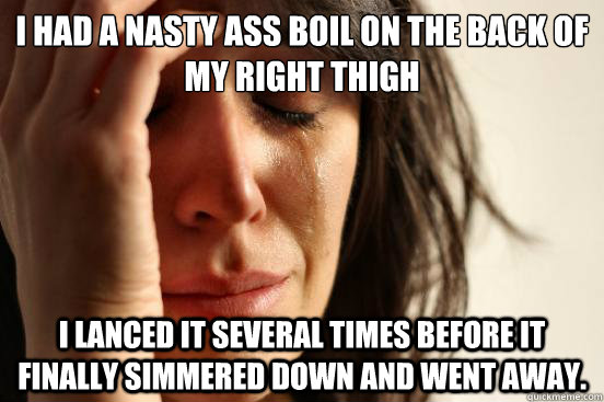 i had a nasty ass boil on the back of my right thigh i lanced it several times before it finally simmered down and went away.   First World Problems