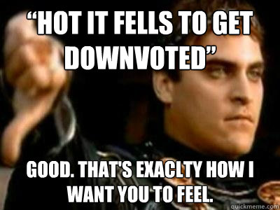 “hot it fells to get downvoted” Good. That's exaclty how I want you to feel.  Downvoting Roman
