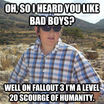 oh, so I heard you like bad boys? Well on fallout 3 i'm a level 20 scourge of humanity. - oh, so I heard you like bad boys? Well on fallout 3 i'm a level 20 scourge of humanity.  Cool Kid Keith