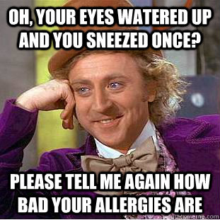 Oh, your eyes watered up and you sneezed once? please tell me again how bad your allergies are  Condescending Wonka