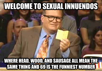welcome to sexual innuendos where head, wood, and sausage all mean the same thing and 69 is the funniest number - welcome to sexual innuendos where head, wood, and sausage all mean the same thing and 69 is the funniest number  Whose Line