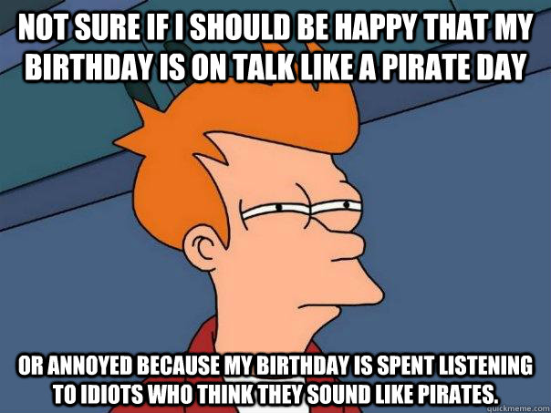 Not sure if i should be happy that my birthday is on talk like a pirate day Or annoyed because my birthday is spent listening to idiots who think they sound like pirates.  Futurama Fry