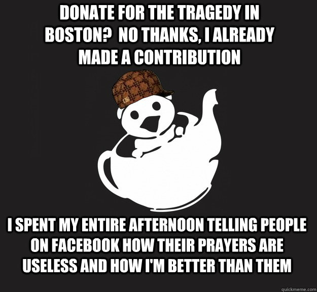 donate for the TRagedy in boston?  no thanks, i already made a contribution I spent my entire afternoon telling people on facebook how their prayers are useless and how i'm better than them - donate for the TRagedy in boston?  no thanks, i already made a contribution I spent my entire afternoon telling people on facebook how their prayers are useless and how i'm better than them  Misc