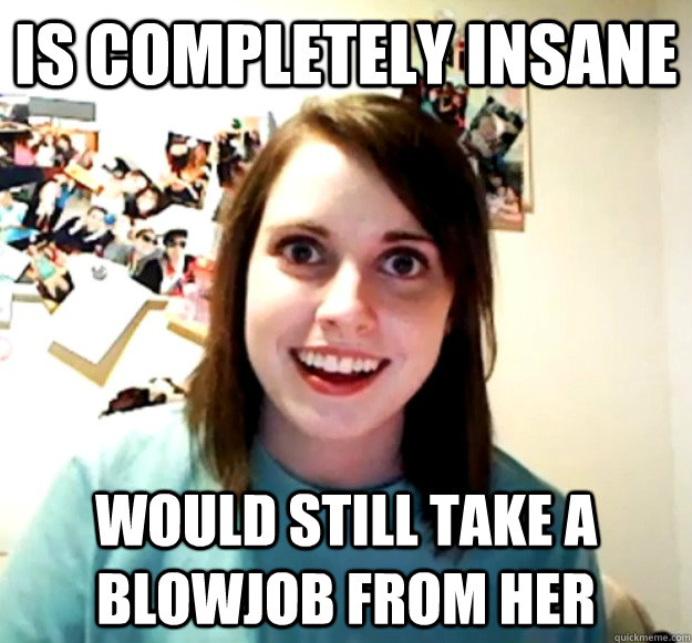 Is completely insane Would still take a blowjob from her  Overly Attached Girlfriend