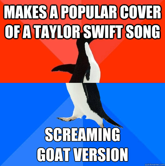 makes a popular cover of a Taylor Swift song screaming 
goat version - makes a popular cover of a Taylor Swift song screaming 
goat version  Socially Awesome Awkward Penguin