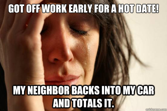 Got off work early for a hot date! My neighbor backs into my car and totals it.   First World Problems