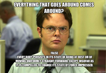 Everything that goes around comes around? False.
Every body persists in its state of being at rest or of moving uniformly straight forward, except insofar as it is compelled to change its state by force impressed.  Schrute