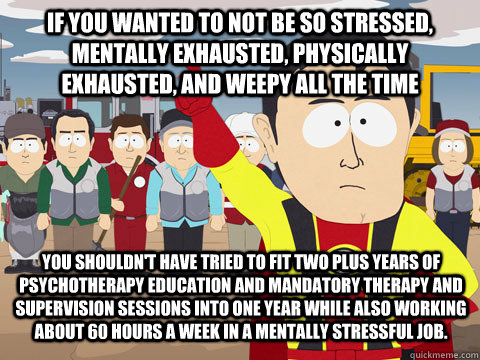 if you wanted to not be so stressed, mentally exhausted, physically exhausted, and weepy all the time you shouldn't have tried to fit two plus years of psychotherapy education and mandatory therapy and supervision sessions into one year while also working  Captain Hindsight