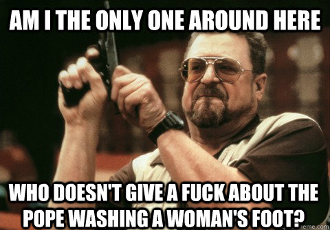 Am I the only one around here Who doesn't give a fuck about the pope washing a woman's foot? - Am I the only one around here Who doesn't give a fuck about the pope washing a woman's foot?  Am I the only one