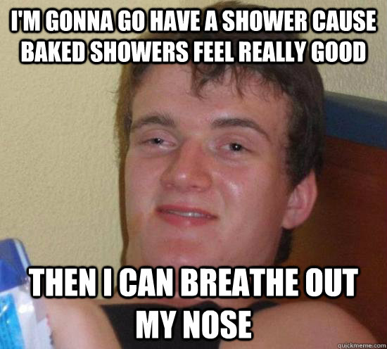 I'm gonna go have a shower cause baked showers feel really good Then i can breathe out my nose  Really High Guy