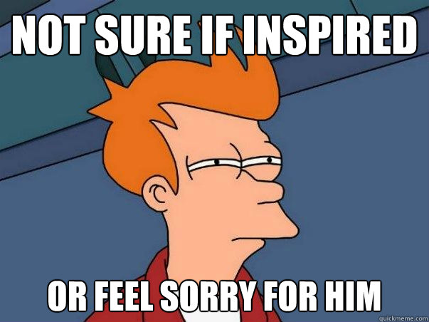 Not sure if inspired or feel sorry for him  Not sure Fry