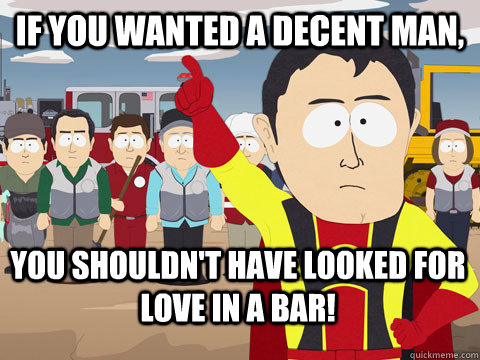 if you wanted a decent man,  you shouldn't have looked for love in a bar!  Captain Hindsight