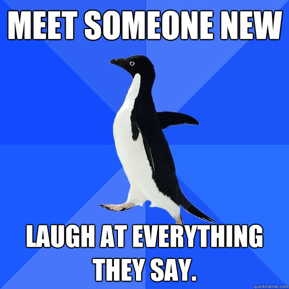 meet someone new laugh at everything they say.  Socially Awkward Penguin