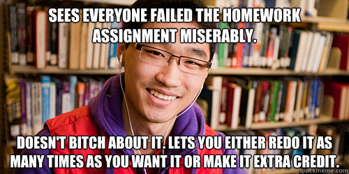 sees everyone failed the homework assignment miserably. doesn't bitch about it. lets you either redo it as many times as you want it or make it extra credit.  