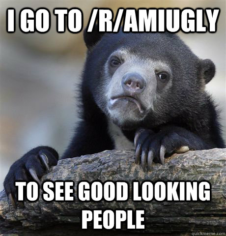 I go to /r/amiugly to see good looking people  Confession Bear