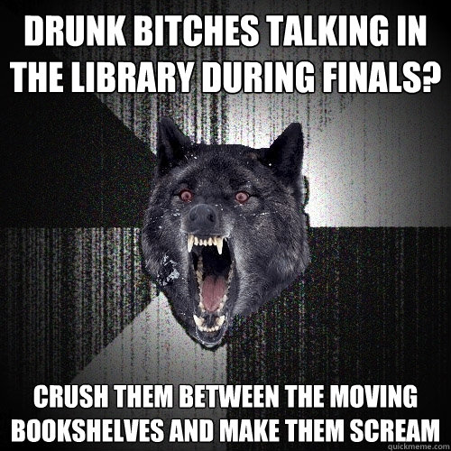 Drunk bitches talking in the library during finals? crush them between the moving bookshelves and make them scream  Insanity Wolf