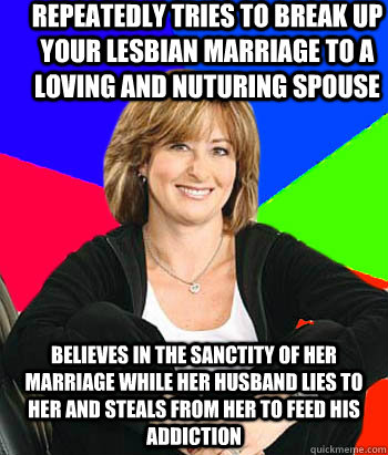 Repeatedly tries to break up your lesbian marriage to a loving and nuturing spouse Believes in the sanctity of her marriage while her husband lies to her and steals from her to feed his addiction  Sheltering Suburban Mom