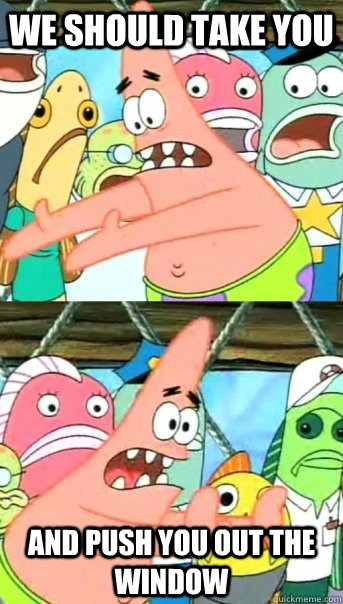 We should take you And push you out the window  Push it somewhere else Patrick
