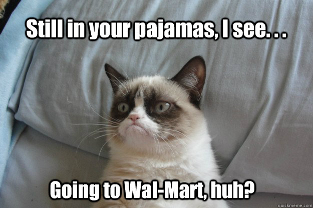 Still in your pajamas, I see. . . Going to Wal-Mart, huh?  