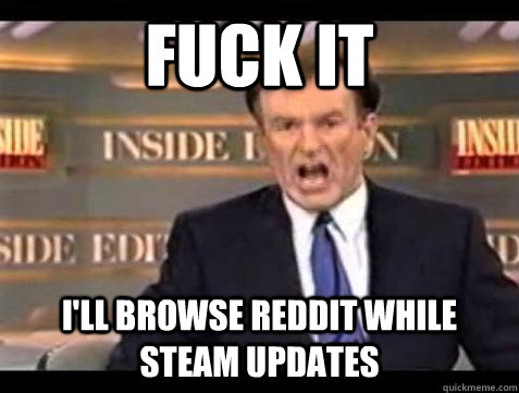 FUCK IT i'll browse reddit while steam updates  Fuck it