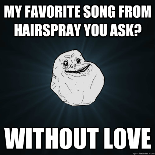 My favorite song from Hairspray you ask? Without love  Forever Alone