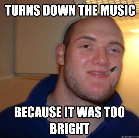 Turns down the music because it was too bright  Good 10 Guy Greg