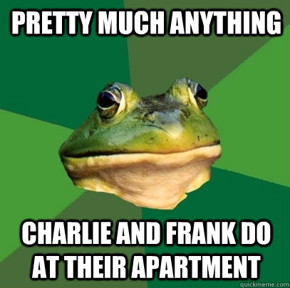 pretty much anything charlie and frank do at their apartment  Foul Bachelor Frog