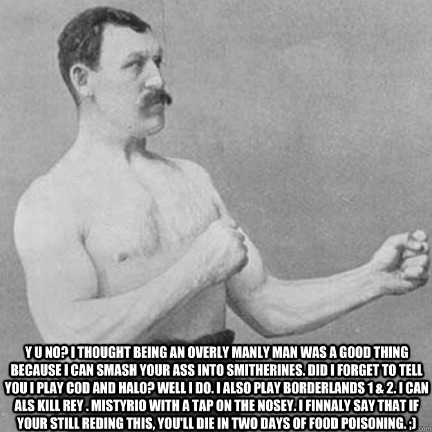  Y U NO? I thought being an overly manly man was a good thing because i can smash your ass into smitherines. Did i forget to tell you i play Cod and Halo? well i do. I also play borderlands 1 & 2. i can als kill rey . mistyrio with a tap on the nosey. i f  overly manly man