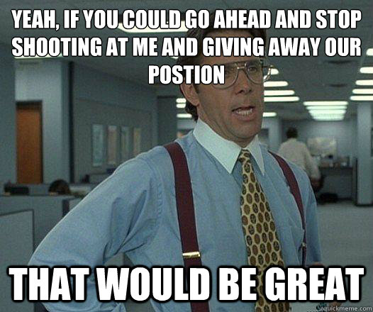 Yeah, if you could go ahead and stop shooting at me and giving away our postion that would be great - Yeah, if you could go ahead and stop shooting at me and giving away our postion that would be great  Party Patrol Lumbergh