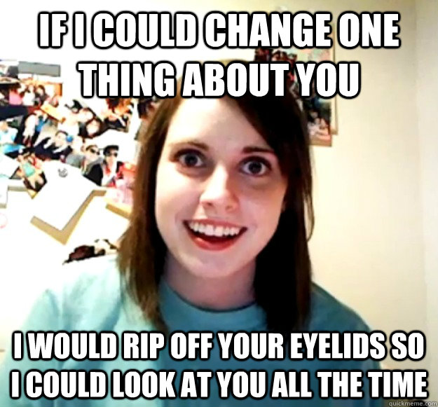 If I could change one thing about you I would rip off your eyelids so I could look at you all the time  Overly Attached Girlfriend