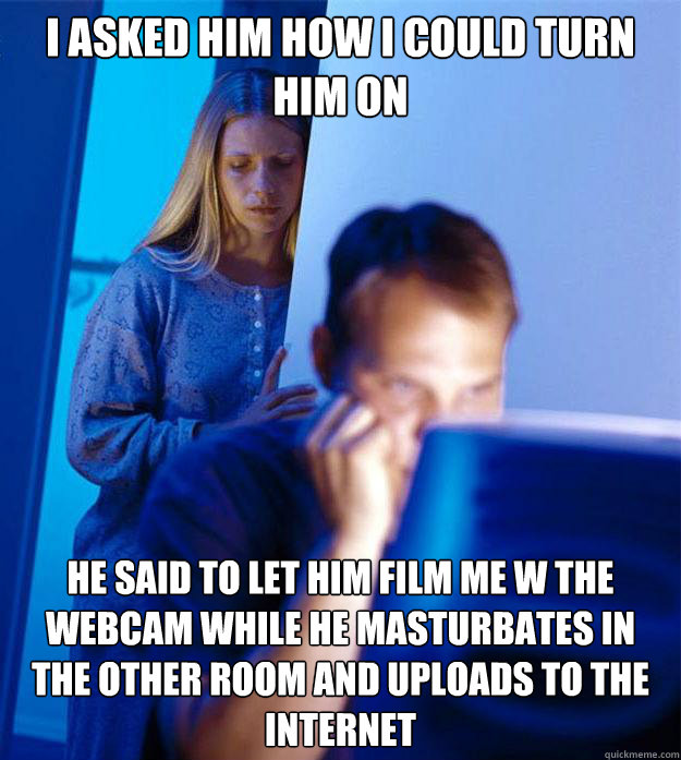 i asked him how i could turn him on he said to let him film me w the webcam while he masturbates in the other room and uploads to the internet  Redditors Wife