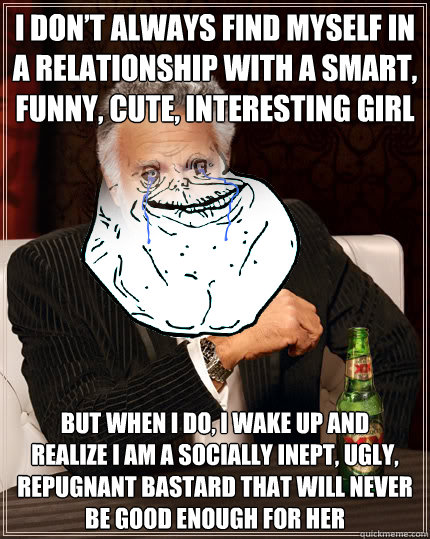 I DON’T ALWAYS FIND MYSELF IN A RELATIONSHIP WITH A SMART, FUNNY, CUTE, INTERESTING GIRL BUT WHEN I DO, I WAKE UP AND 
REALIZE I AM A SOCIALLY INEPT, UGLY, REPUGNANT BASTARD THAT WILL NEVER BE GOOD ENOUGH FOR HER - I DON’T ALWAYS FIND MYSELF IN A RELATIONSHIP WITH A SMART, FUNNY, CUTE, INTERESTING GIRL BUT WHEN I DO, I WAKE UP AND 
REALIZE I AM A SOCIALLY INEPT, UGLY, REPUGNANT BASTARD THAT WILL NEVER BE GOOD ENOUGH FOR HER  The Most Alone Man In The World