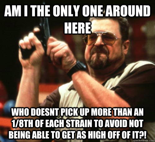 Am i the only one around here who doesnt pick up more than an 1/8th of each strain to avoid not being able to get as high off of it?!  Am I The Only One Around Here
