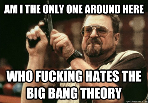 Am I the only one around here Who fucking hates the big bang theory - Am I the only one around here Who fucking hates the big bang theory  Am I the only one