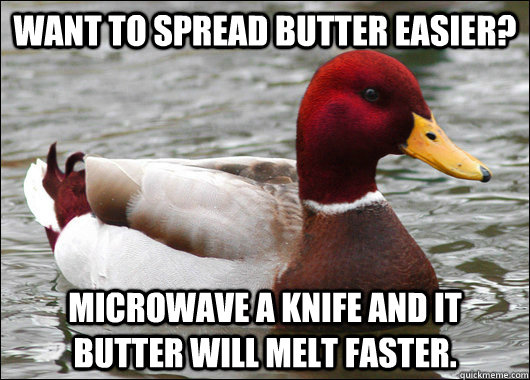Want to spread butter easier? Microwave a knife and it butter will melt faster.  Malicious Advice Mallard
